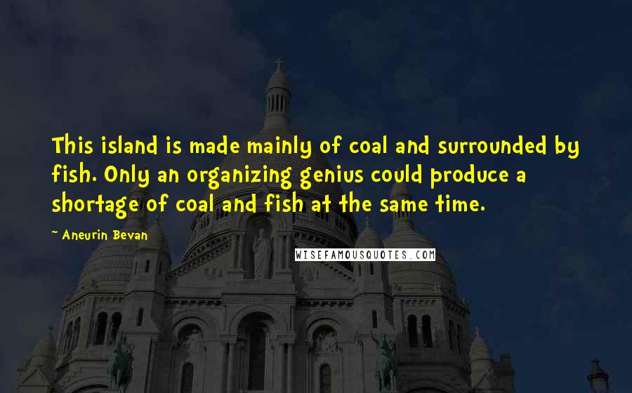 Aneurin Bevan Quotes: This island is made mainly of coal and surrounded by fish. Only an organizing genius could produce a shortage of coal and fish at the same time.