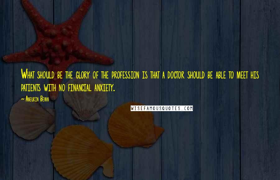 Aneurin Bevan Quotes: What should be the glory of the profession is that a doctor should be able to meet his patients with no financial anxiety.