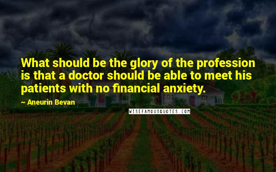 Aneurin Bevan Quotes: What should be the glory of the profession is that a doctor should be able to meet his patients with no financial anxiety.