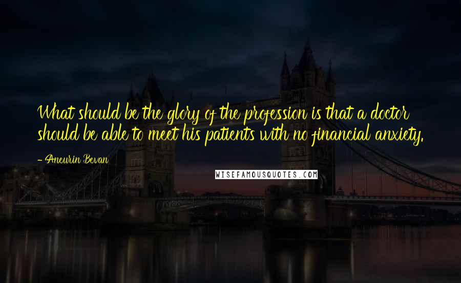 Aneurin Bevan Quotes: What should be the glory of the profession is that a doctor should be able to meet his patients with no financial anxiety.