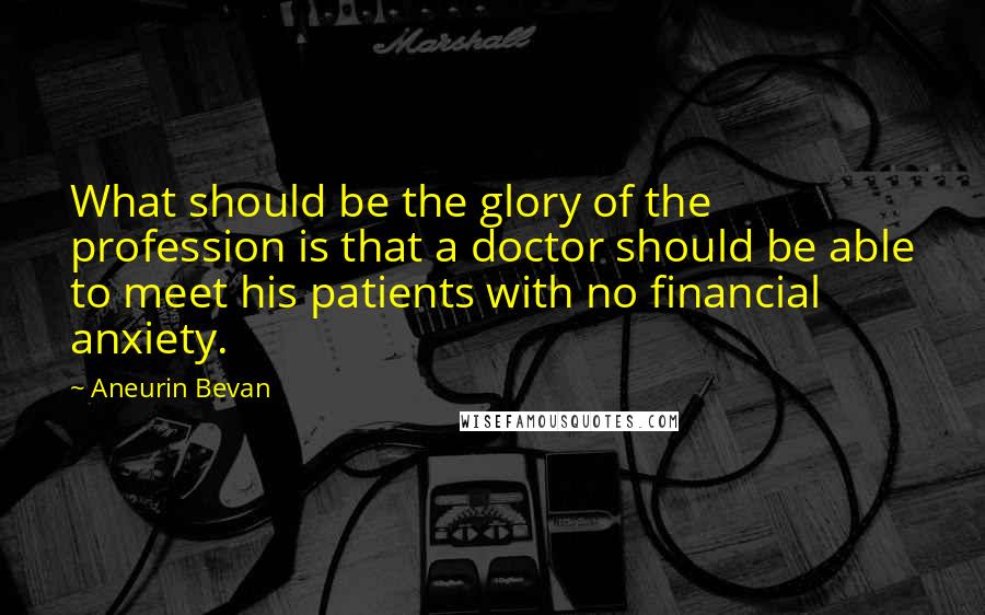 Aneurin Bevan Quotes: What should be the glory of the profession is that a doctor should be able to meet his patients with no financial anxiety.