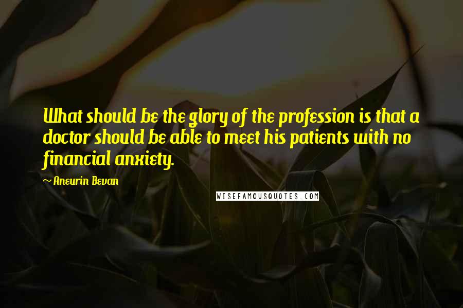Aneurin Bevan Quotes: What should be the glory of the profession is that a doctor should be able to meet his patients with no financial anxiety.