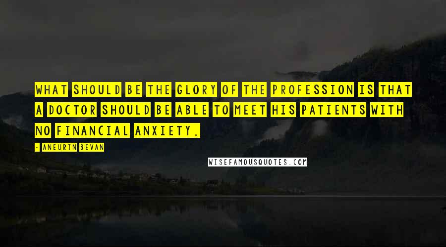 Aneurin Bevan Quotes: What should be the glory of the profession is that a doctor should be able to meet his patients with no financial anxiety.