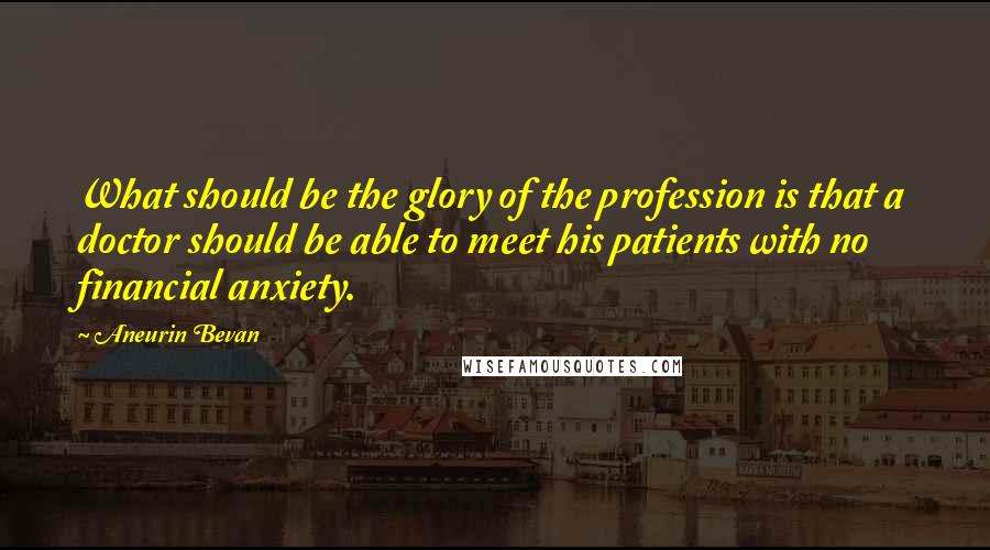 Aneurin Bevan Quotes: What should be the glory of the profession is that a doctor should be able to meet his patients with no financial anxiety.