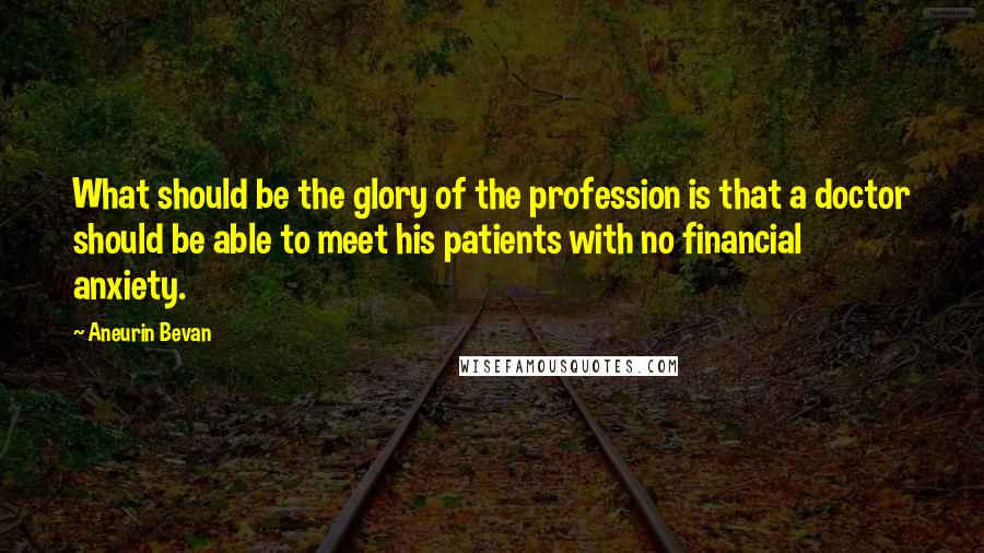 Aneurin Bevan Quotes: What should be the glory of the profession is that a doctor should be able to meet his patients with no financial anxiety.