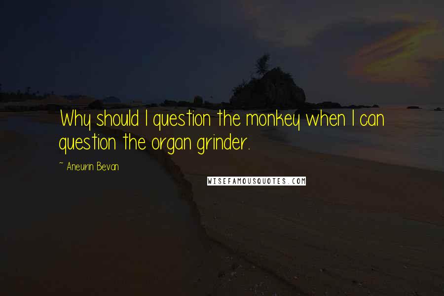 Aneurin Bevan Quotes: Why should I question the monkey when I can question the organ grinder.