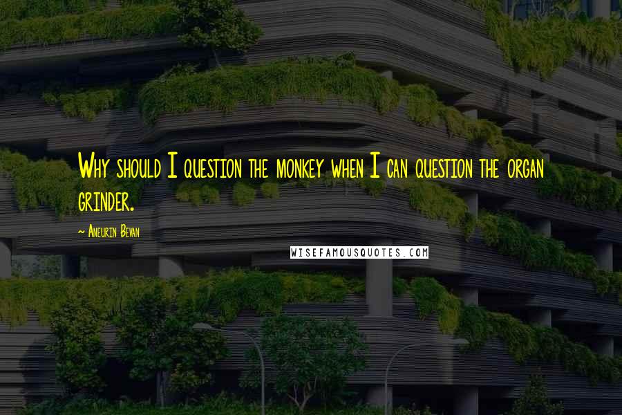 Aneurin Bevan Quotes: Why should I question the monkey when I can question the organ grinder.