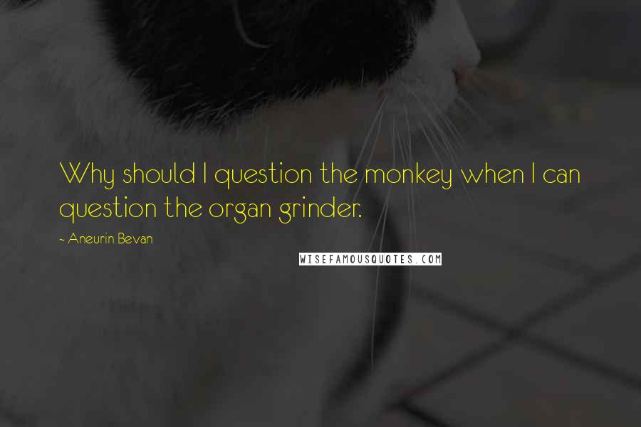 Aneurin Bevan Quotes: Why should I question the monkey when I can question the organ grinder.