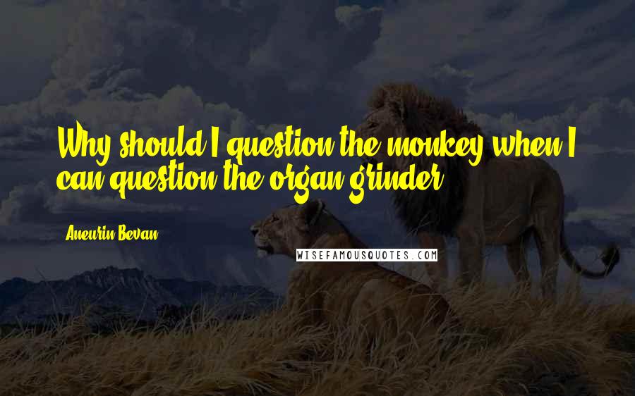 Aneurin Bevan Quotes: Why should I question the monkey when I can question the organ grinder.