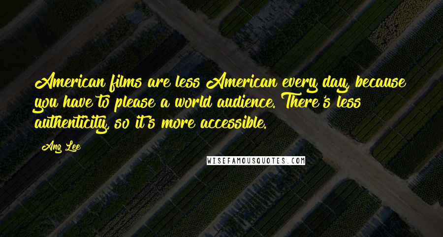 Ang Lee Quotes: American films are less American every day, because you have to please a world audience. There's less authenticity, so it's more accessible.