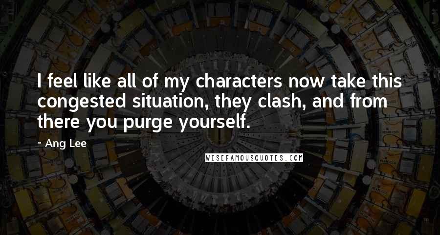 Ang Lee Quotes: I feel like all of my characters now take this congested situation, they clash, and from there you purge yourself.