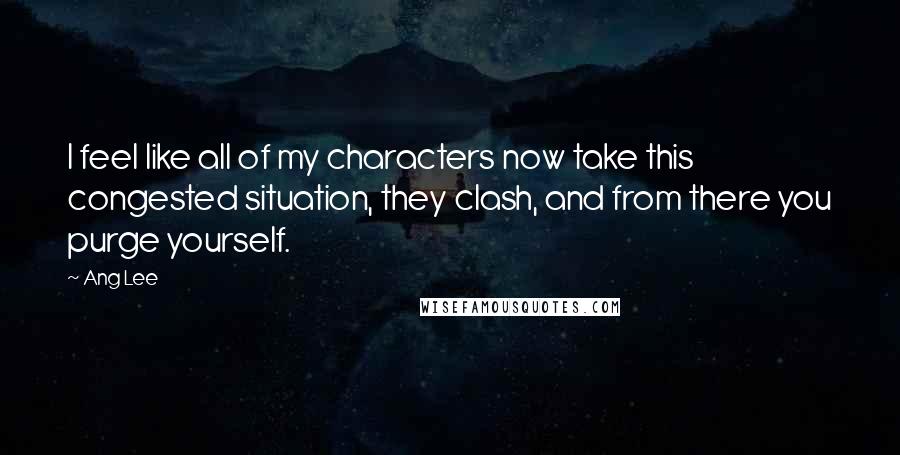 Ang Lee Quotes: I feel like all of my characters now take this congested situation, they clash, and from there you purge yourself.