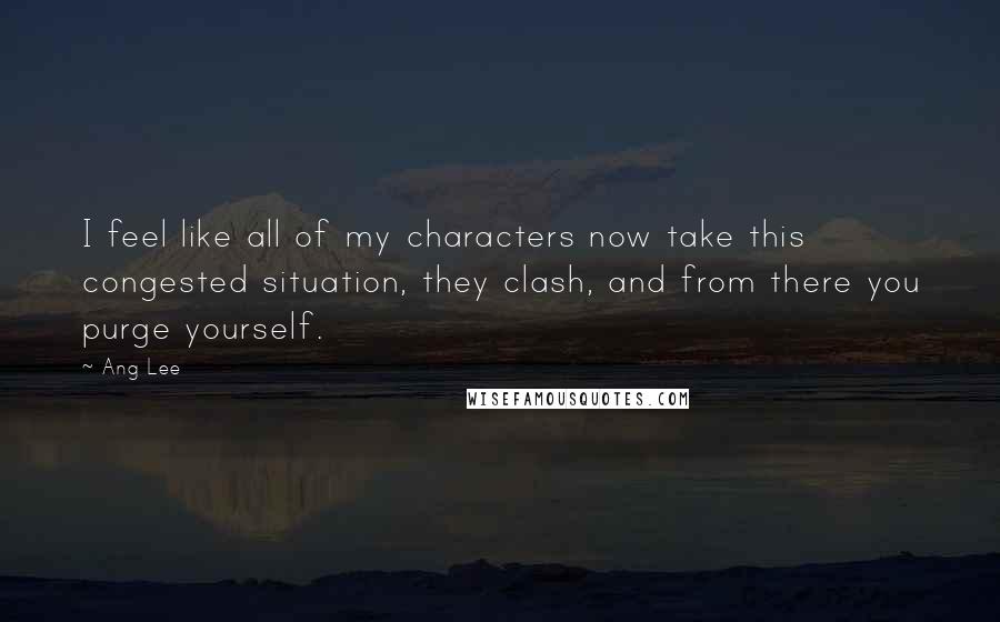 Ang Lee Quotes: I feel like all of my characters now take this congested situation, they clash, and from there you purge yourself.