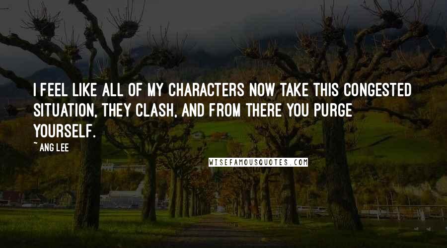 Ang Lee Quotes: I feel like all of my characters now take this congested situation, they clash, and from there you purge yourself.