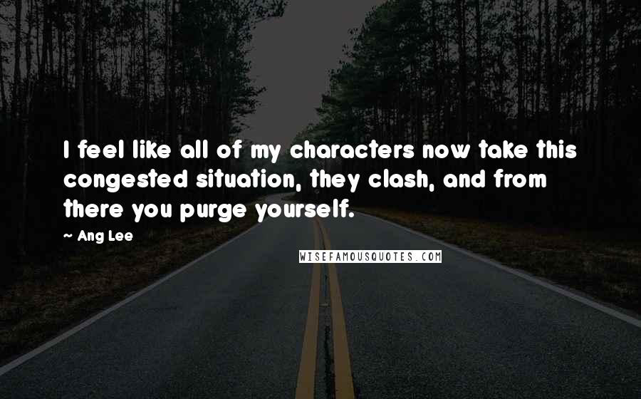 Ang Lee Quotes: I feel like all of my characters now take this congested situation, they clash, and from there you purge yourself.