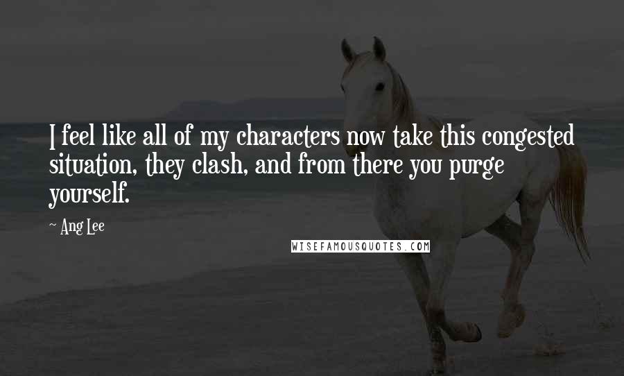 Ang Lee Quotes: I feel like all of my characters now take this congested situation, they clash, and from there you purge yourself.