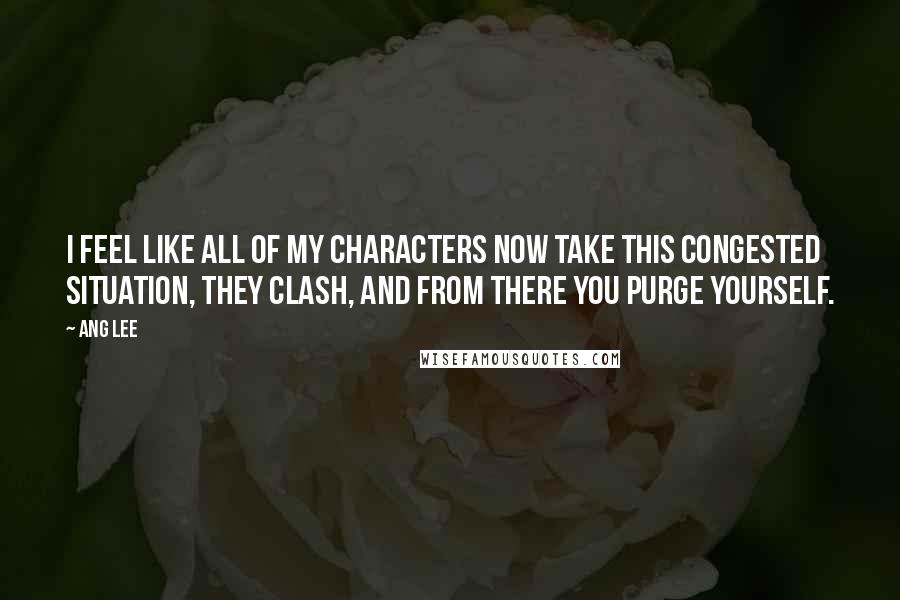 Ang Lee Quotes: I feel like all of my characters now take this congested situation, they clash, and from there you purge yourself.