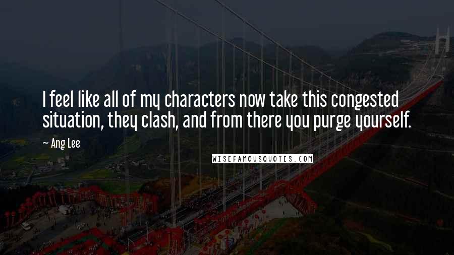 Ang Lee Quotes: I feel like all of my characters now take this congested situation, they clash, and from there you purge yourself.