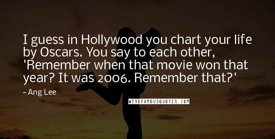 Ang Lee Quotes: I guess in Hollywood you chart your life by Oscars. You say to each other, 'Remember when that movie won that year? It was 2006. Remember that?'