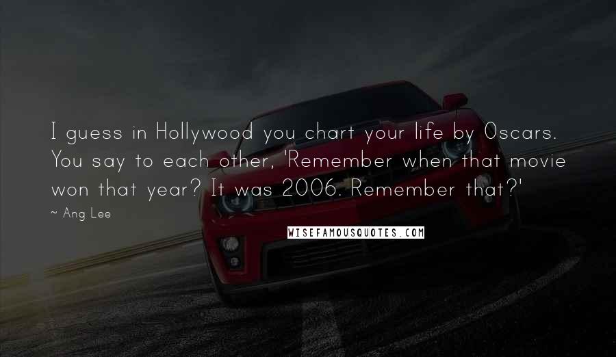 Ang Lee Quotes: I guess in Hollywood you chart your life by Oscars. You say to each other, 'Remember when that movie won that year? It was 2006. Remember that?'