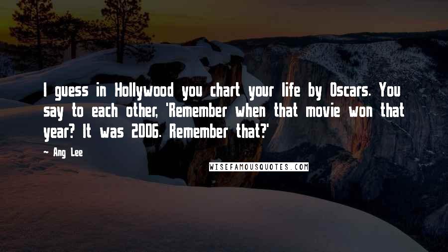 Ang Lee Quotes: I guess in Hollywood you chart your life by Oscars. You say to each other, 'Remember when that movie won that year? It was 2006. Remember that?'