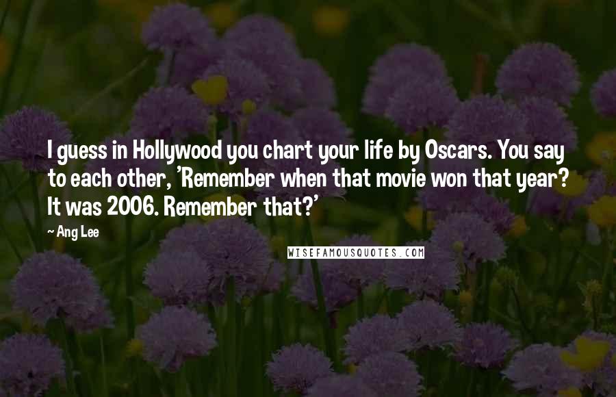 Ang Lee Quotes: I guess in Hollywood you chart your life by Oscars. You say to each other, 'Remember when that movie won that year? It was 2006. Remember that?'