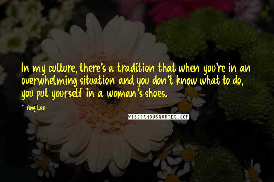 Ang Lee Quotes: In my culture, there's a tradition that when you're in an overwhelming situation and you don't know what to do, you put yourself in a woman's shoes.