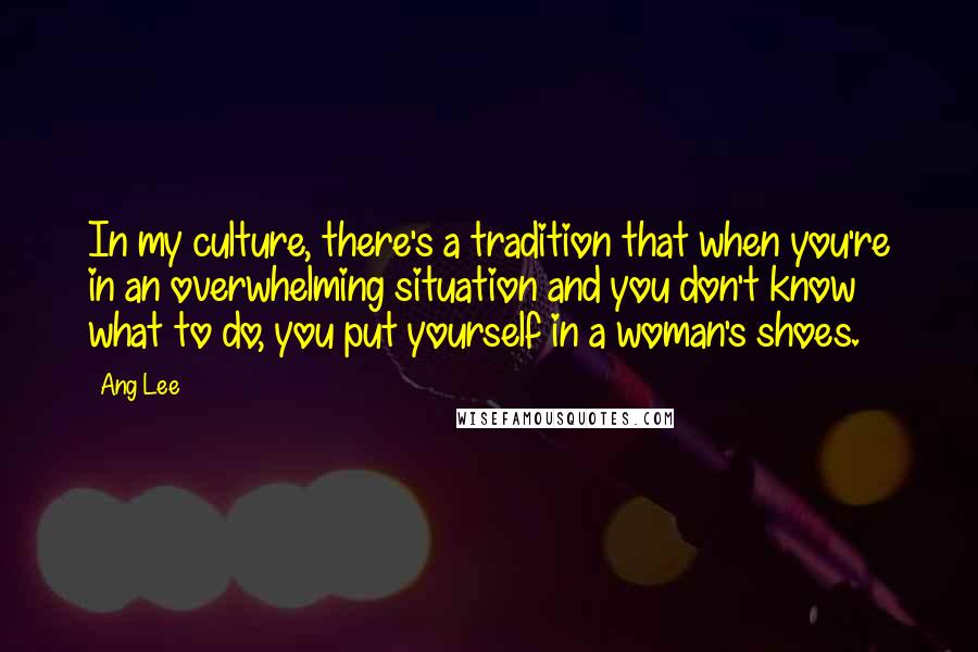 Ang Lee Quotes: In my culture, there's a tradition that when you're in an overwhelming situation and you don't know what to do, you put yourself in a woman's shoes.