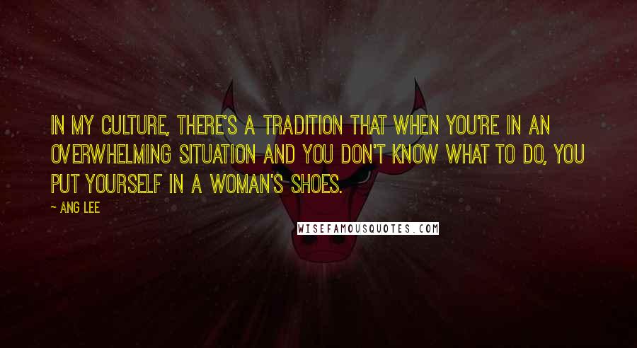 Ang Lee Quotes: In my culture, there's a tradition that when you're in an overwhelming situation and you don't know what to do, you put yourself in a woman's shoes.