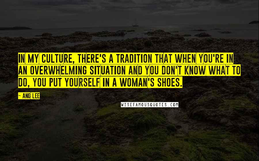 Ang Lee Quotes: In my culture, there's a tradition that when you're in an overwhelming situation and you don't know what to do, you put yourself in a woman's shoes.