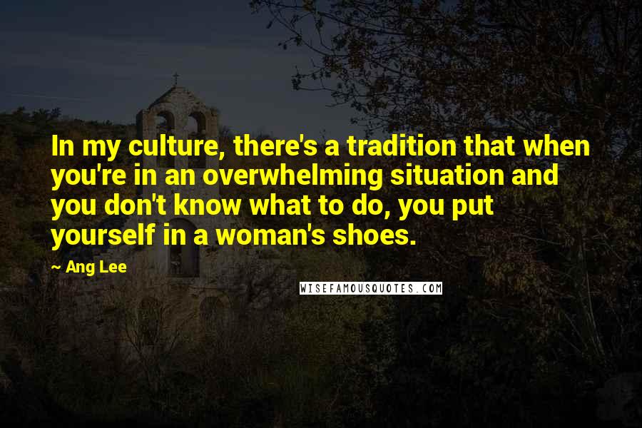 Ang Lee Quotes: In my culture, there's a tradition that when you're in an overwhelming situation and you don't know what to do, you put yourself in a woman's shoes.