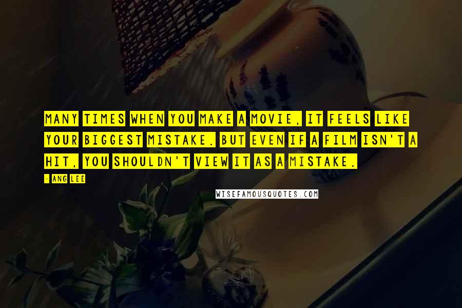Ang Lee Quotes: Many times when you make a movie, it feels like your biggest mistake. But even if a film isn't a hit, you shouldn't view it as a mistake.