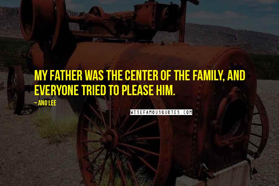 Ang Lee Quotes: My father was the center of the family, and everyone tried to please him.