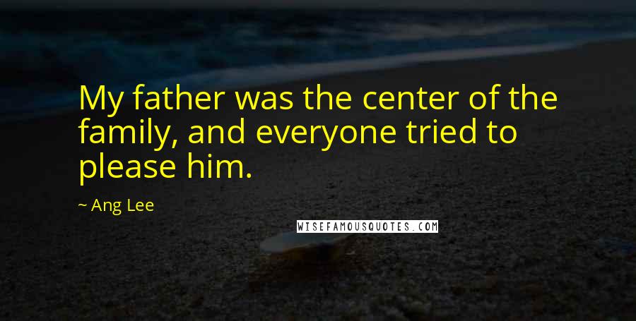 Ang Lee Quotes: My father was the center of the family, and everyone tried to please him.