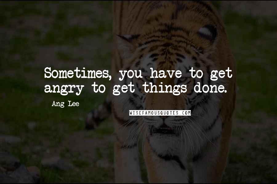 Ang Lee Quotes: Sometimes, you have to get angry to get things done.