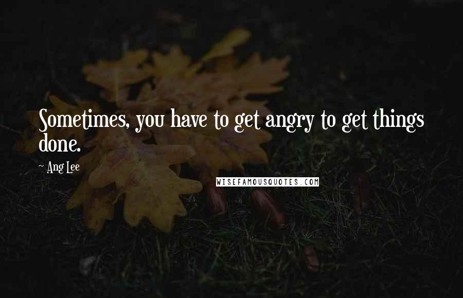 Ang Lee Quotes: Sometimes, you have to get angry to get things done.