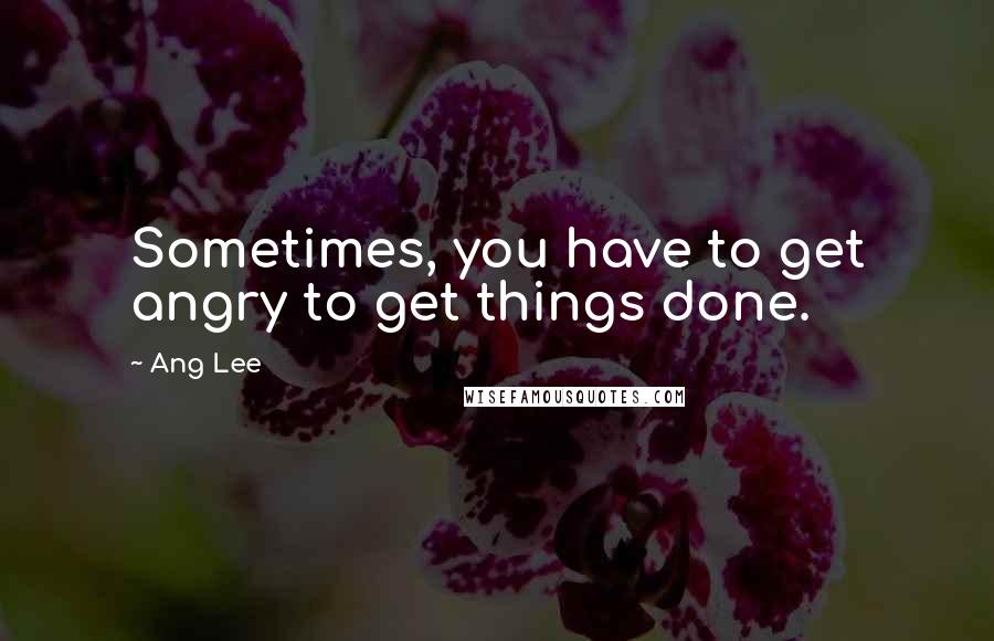Ang Lee Quotes: Sometimes, you have to get angry to get things done.