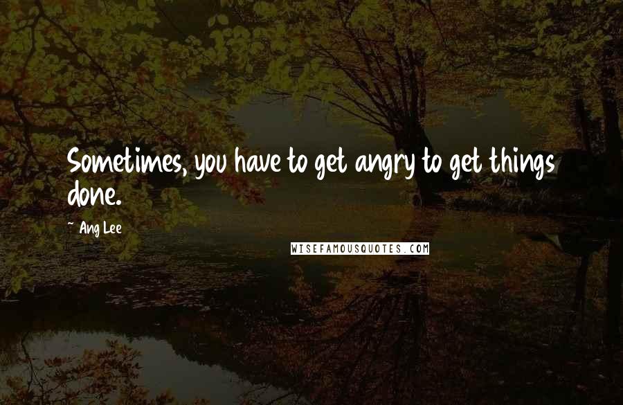 Ang Lee Quotes: Sometimes, you have to get angry to get things done.