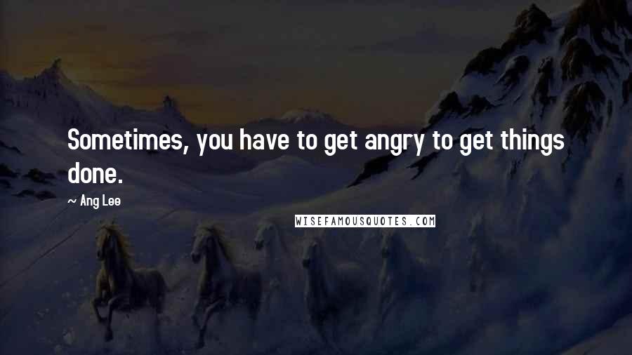 Ang Lee Quotes: Sometimes, you have to get angry to get things done.