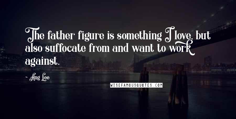 Ang Lee Quotes: The father figure is something I love, but also suffocate from and want to work against.