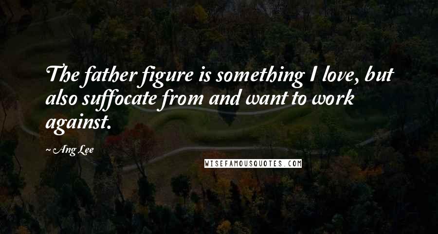 Ang Lee Quotes: The father figure is something I love, but also suffocate from and want to work against.