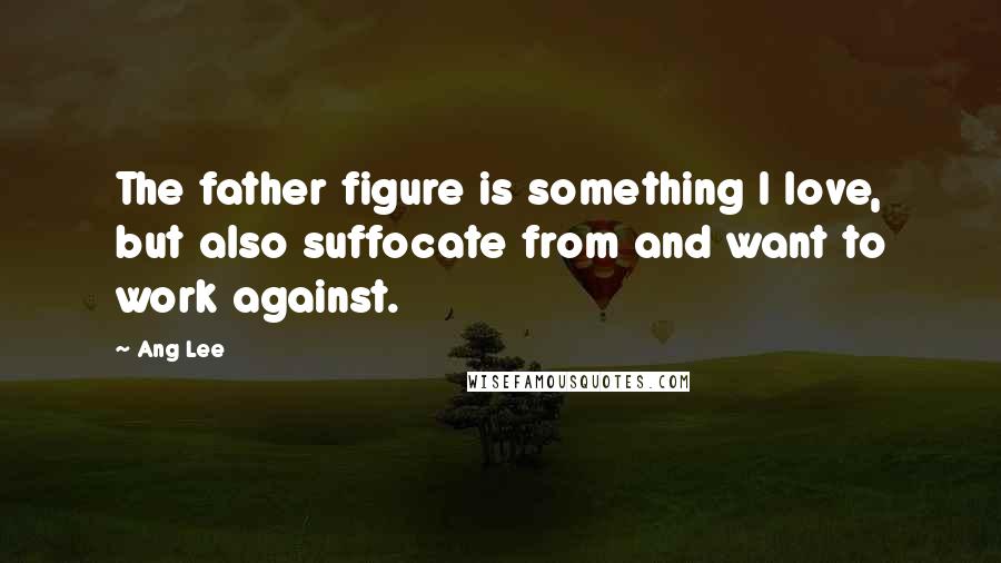 Ang Lee Quotes: The father figure is something I love, but also suffocate from and want to work against.