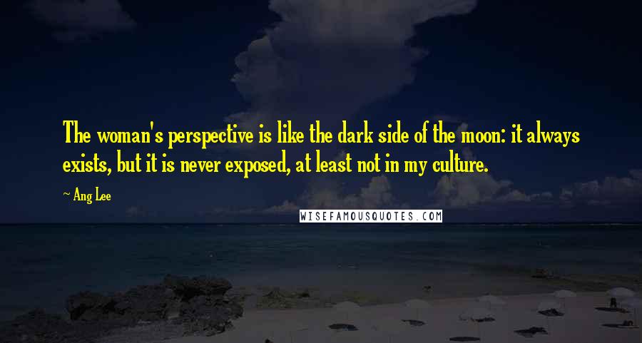 Ang Lee Quotes: The woman's perspective is like the dark side of the moon: it always exists, but it is never exposed, at least not in my culture.