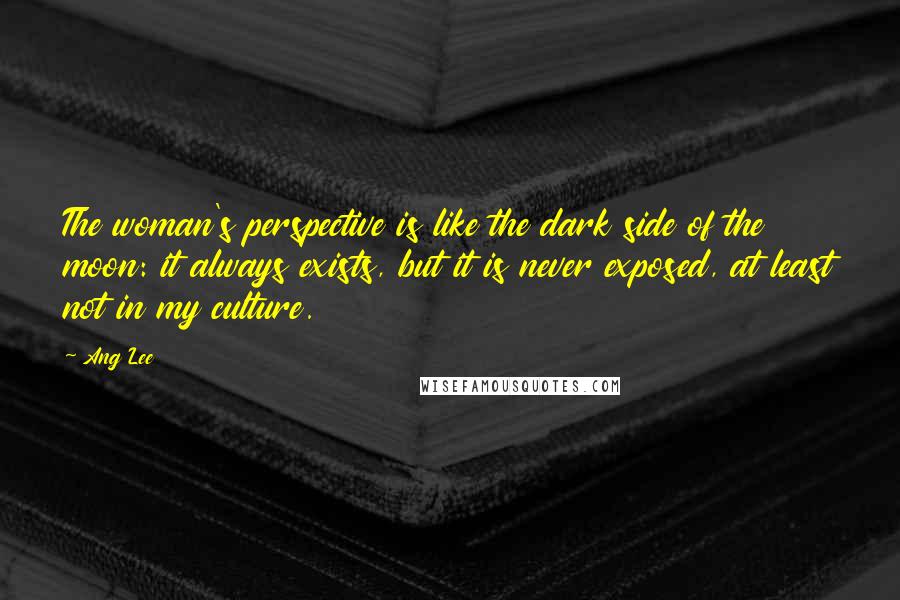Ang Lee Quotes: The woman's perspective is like the dark side of the moon: it always exists, but it is never exposed, at least not in my culture.