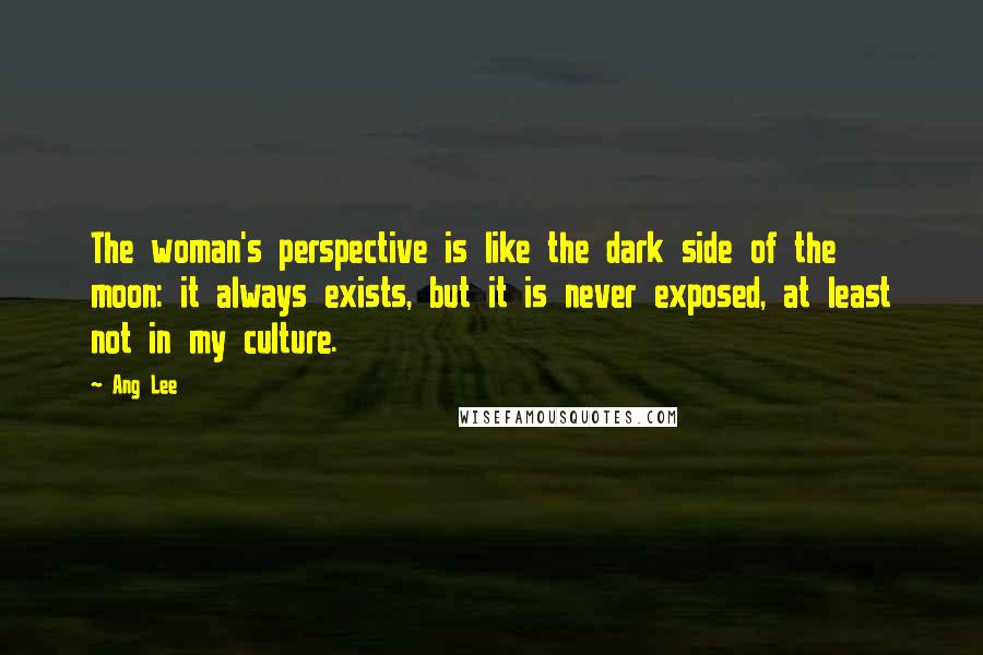 Ang Lee Quotes: The woman's perspective is like the dark side of the moon: it always exists, but it is never exposed, at least not in my culture.