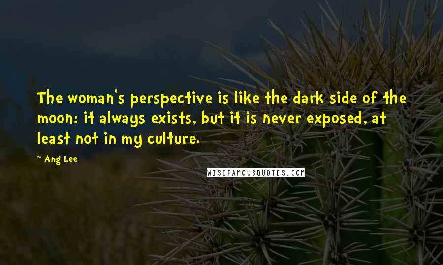 Ang Lee Quotes: The woman's perspective is like the dark side of the moon: it always exists, but it is never exposed, at least not in my culture.