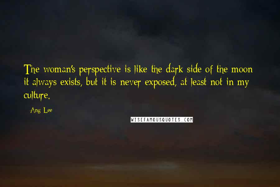 Ang Lee Quotes: The woman's perspective is like the dark side of the moon: it always exists, but it is never exposed, at least not in my culture.