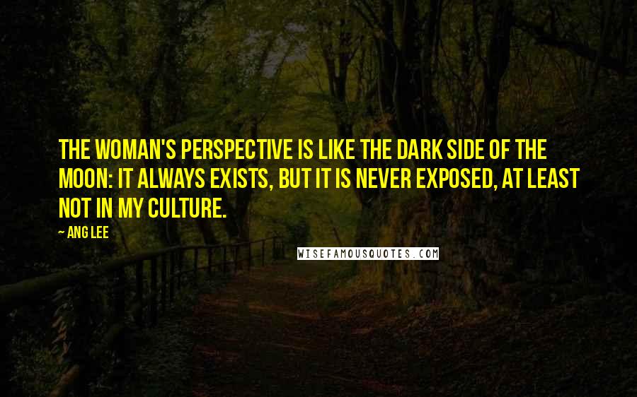 Ang Lee Quotes: The woman's perspective is like the dark side of the moon: it always exists, but it is never exposed, at least not in my culture.