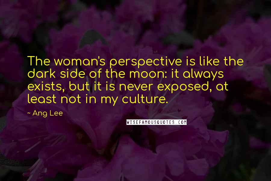 Ang Lee Quotes: The woman's perspective is like the dark side of the moon: it always exists, but it is never exposed, at least not in my culture.