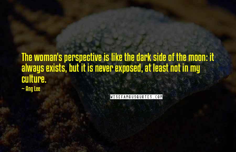 Ang Lee Quotes: The woman's perspective is like the dark side of the moon: it always exists, but it is never exposed, at least not in my culture.